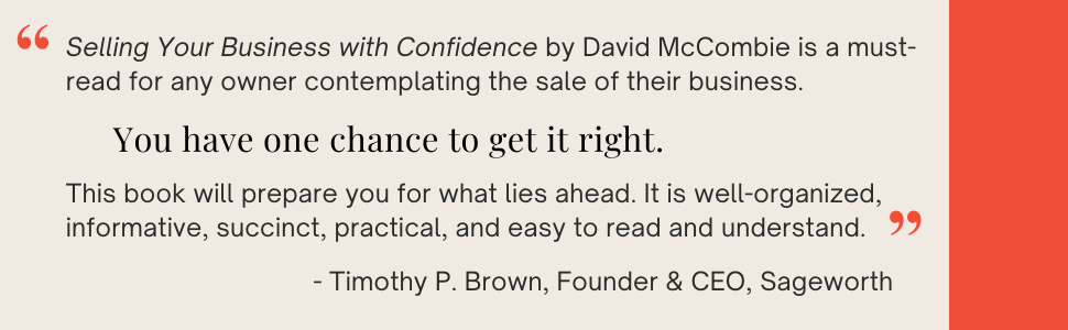 Selling your business with confidence by David McCombie is a must-read for any owner contemplating the sale of their business. You have one chance to get it right. This book will prepare you for what lies ahead. It is well-organized, informative, succinct, practical, and easy to read and understand. - Timothy P. Brown, Founder & CEO, Sageworth