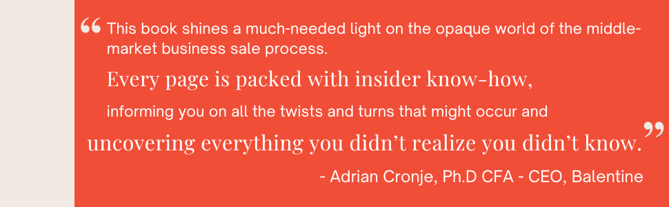 This book shines a much-needed light on the opaque world of the middle-market business sale process. Every page is packed with insider know-how, informing you on all the twists and turns that might occur and uncovering everything you didn't realize you didn't know. - Adrian Cronje, Ph.D CFA - CEO, Balentine